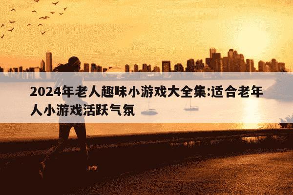 2024年老人趣味小游戏大全集:适合老年人小游戏活跃气氛