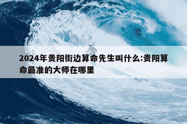 2024年贵阳街边算命先生叫什么:贵阳算命最准的大师在哪里