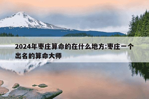 2024年枣庄算命的在什么地方:枣庄一个出名的算命大师