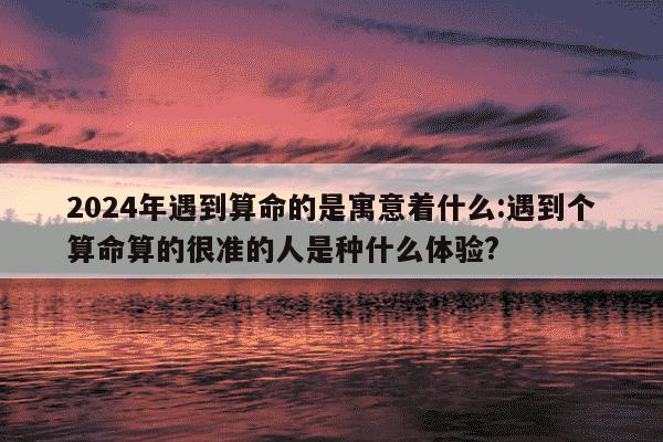 2024年遇到算命的是寓意着什么:遇到个算命算的很准的人是种什么体验?