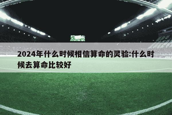 2024年什么时候相信算命的灵验:什么时候去算命比较好