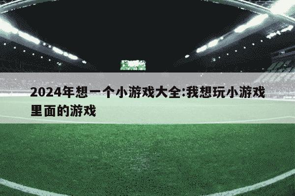 2024年想一个小游戏大全:我想玩小游戏里面的游戏