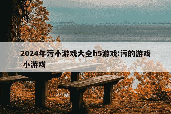 2024年污小游戏大全h5游戏:污的游戏 小游戏