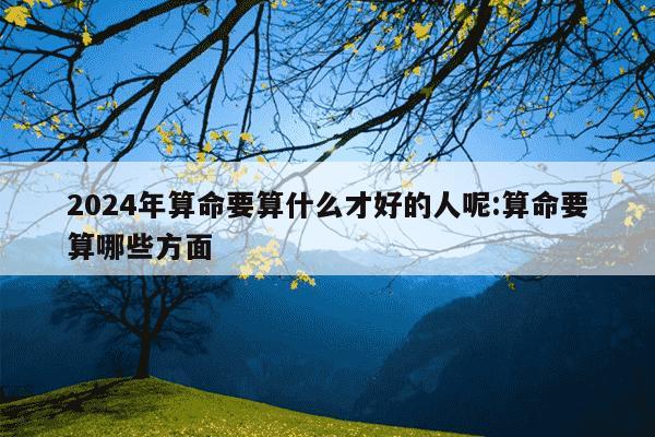 2024年算命要算什么才好的人呢:算命要算哪些方面