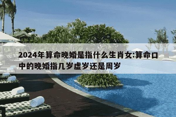 2024年算命晚婚是指什么生肖女:算命口中的晚婚指几岁虚岁还是周岁