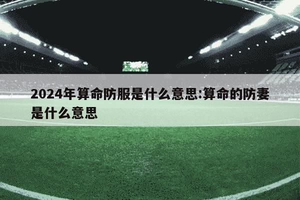 2024年算命防服是什么意思:算命的防妻是什么意思