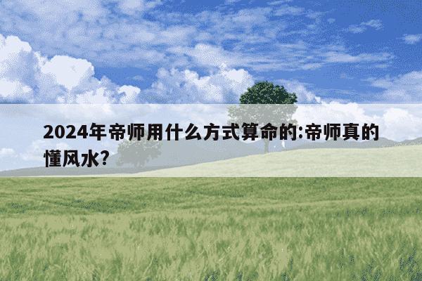 2024年帝师用什么方式算命的:帝师真的懂风水?