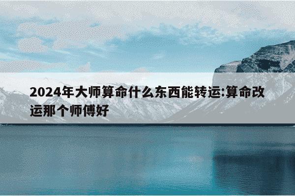 2024年大师算命什么东西能转运:算命改运那个师傅好