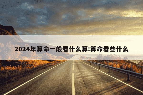 2024年算命一般看什么算:算命看些什么