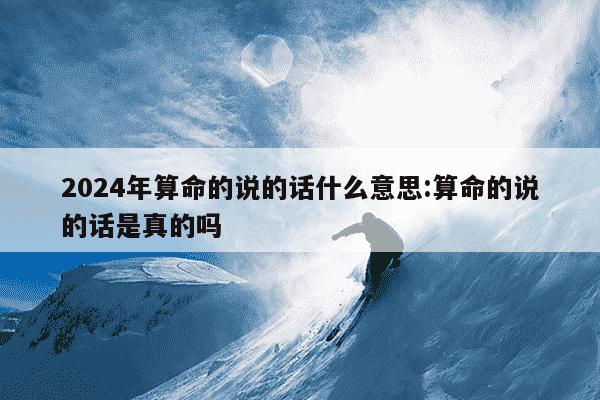 2024年算命的说的话什么意思:算命的说的话是真的吗