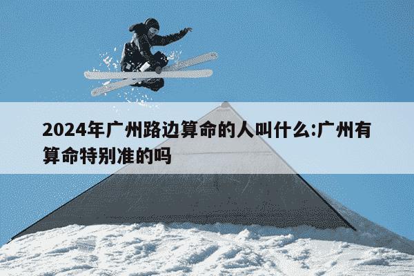 2024年广州路边算命的人叫什么:广州有算命特别准的吗