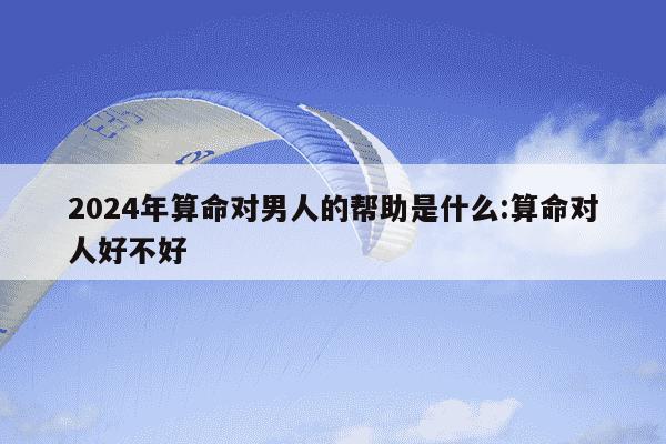 2024年算命对男人的帮助是什么:算命对人好不好