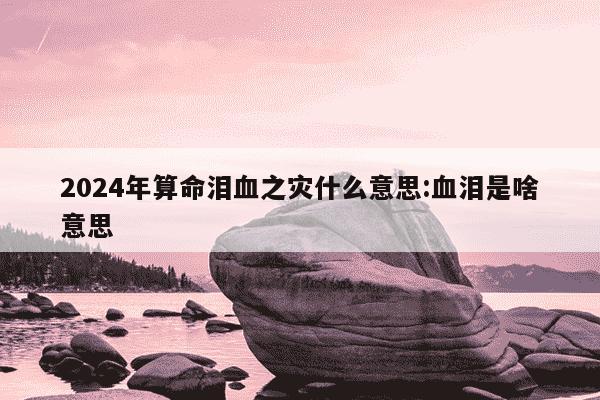 2024年算命泪血之灾什么意思:血泪是啥意思