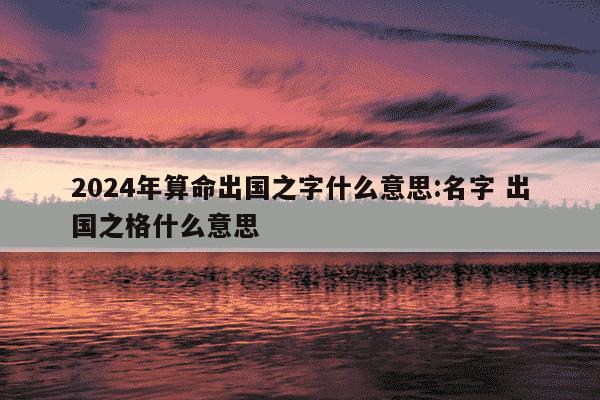 2024年算命出国之字什么意思:名字 出国之格什么意思