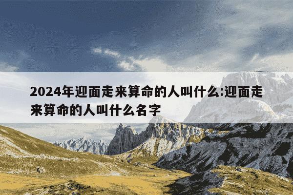 2024年迎面走来算命的人叫什么:迎面走来算命的人叫什么名字