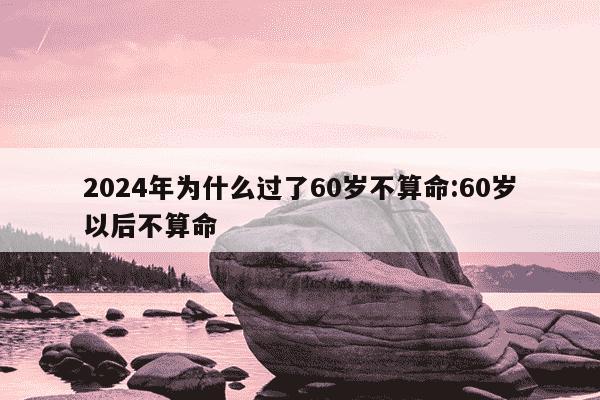 2024年为什么过了60岁不算命:60岁以后不算命