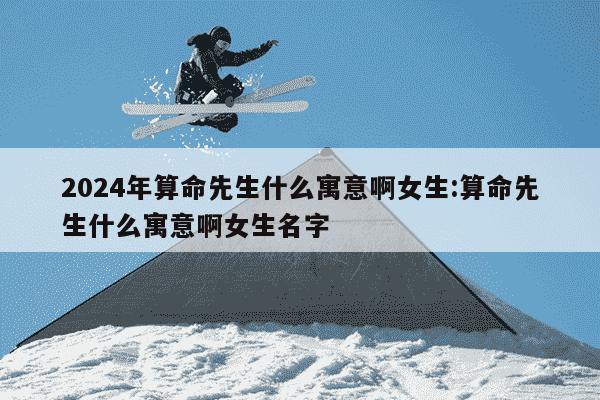 2024年算命先生什么寓意啊女生:算命先生什么寓意啊女生名字