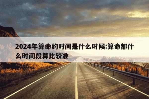 2024年算命的时间是什么时候:算命都什么时间段算比较准