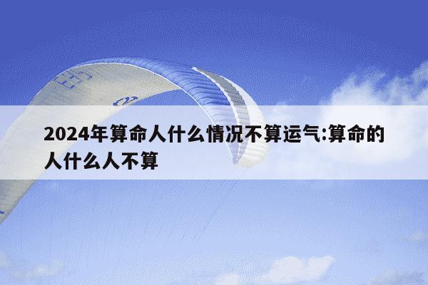 2024年算命人什么情况不算运气:算命的人什么人不算