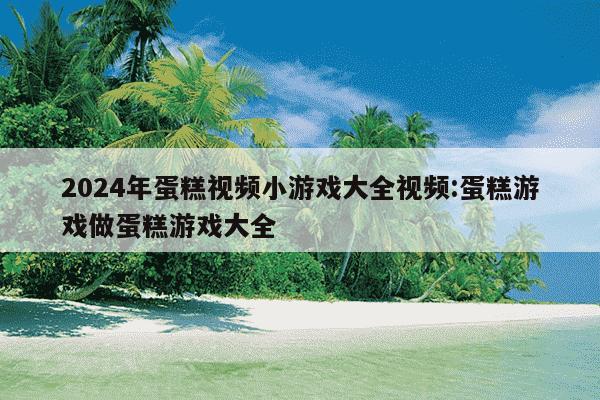 2024年蛋糕视频小游戏大全视频:蛋糕游戏做蛋糕游戏大全