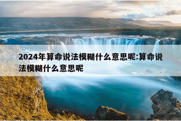 2024年算命说法模糊什么意思呢:算命说法模糊什么意思呢