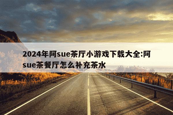 2024年阿sue茶厅小游戏下载大全:阿sue茶餐厅怎么补充茶水